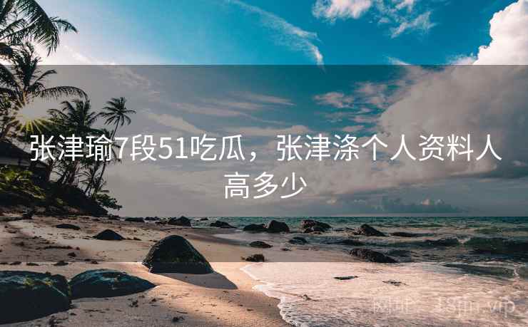 张津瑜7段51吃瓜,张津涤个人资料人高多少