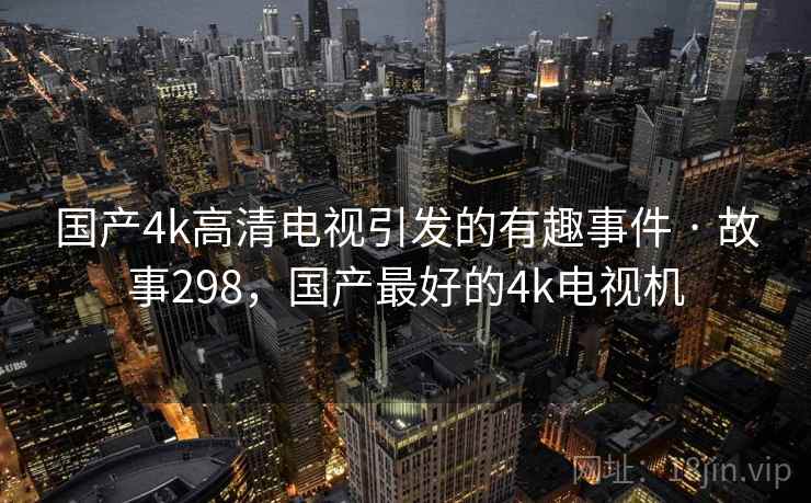 国产4k高清电视引发的有趣事件 · 故事298,国产最好的4k电视机