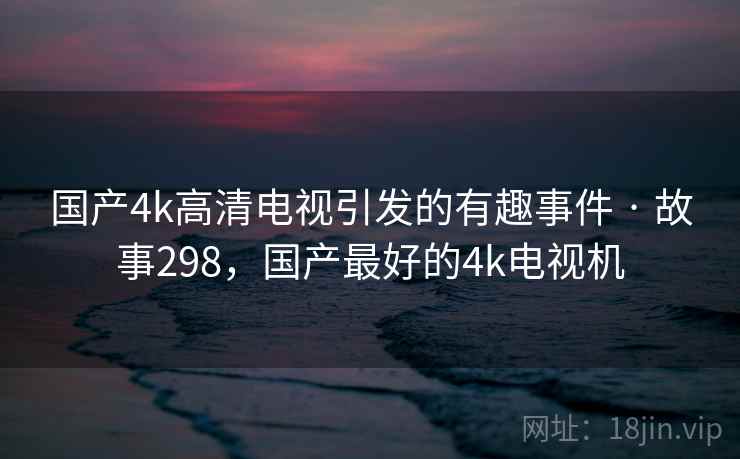 国产4k高清电视引发的有趣事件 · 故事298,国产最好的4k电视机