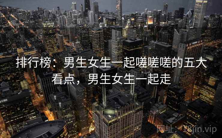 排行榜:男生女生一起嗟嗟嗟的五大看点,男生女生一起走