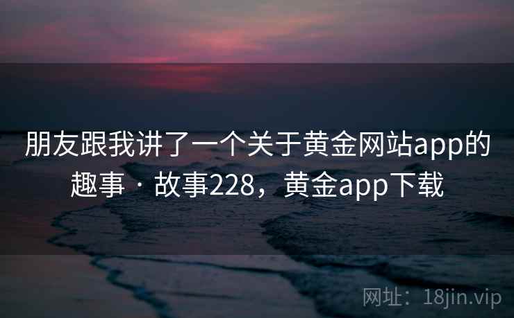 朋友跟我讲了一个关于黄金网站app的趣事 · 故事228,黄金app下载