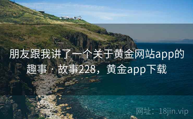 朋友跟我讲了一个关于黄金网站app的趣事 · 故事228,黄金app下载