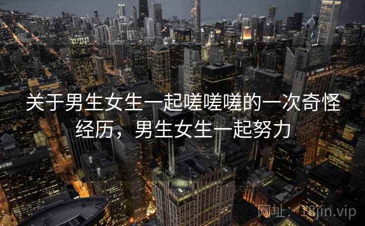 关于男生女生一起嗟嗟嗟的一次奇怪经历,男生女生一起努力
