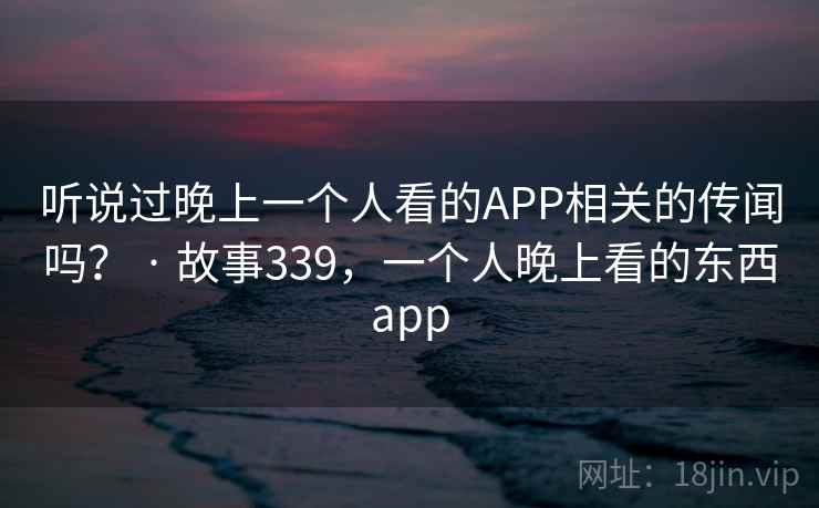 听说过晚上一个人看的APP相关的传闻吗？ · 故事339，一个人晚上看的东西app