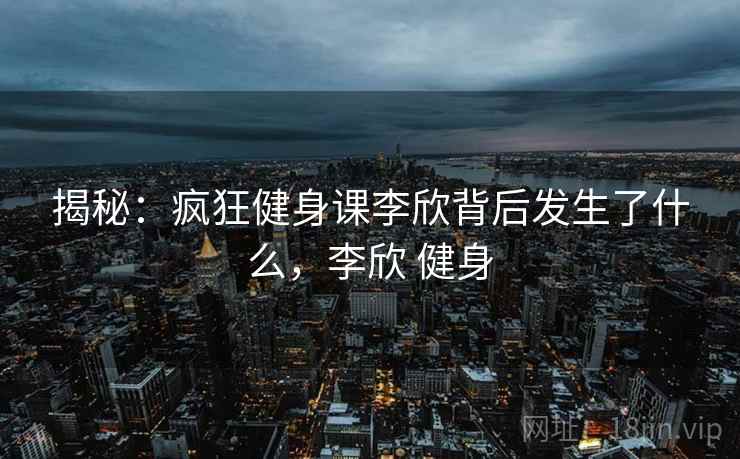 揭秘：疯狂健身课李欣背后发生了什么，李欣 健身