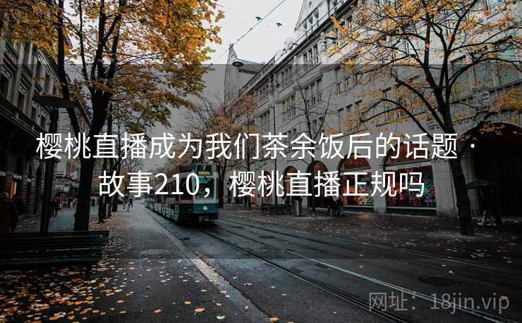 樱桃直播成为我们茶余饭后的话题 · 故事210，樱桃直播正规吗