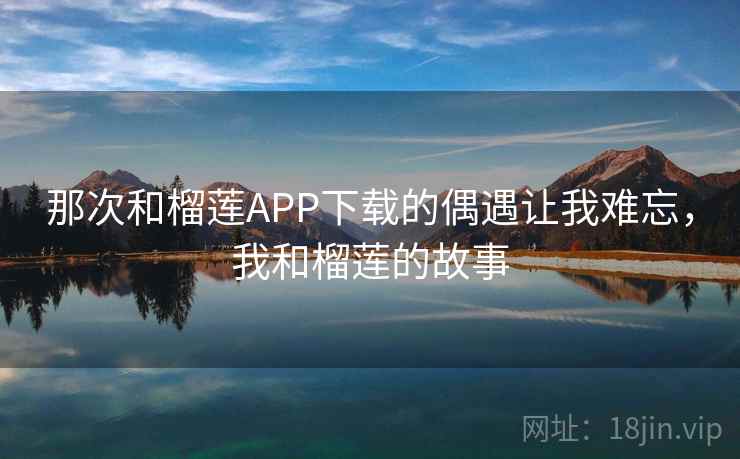 那次和榴莲APP下载的偶遇让我难忘,我和榴莲的故事