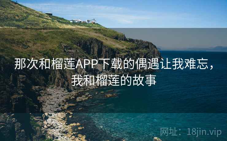 那次和榴莲APP下载的偶遇让我难忘,我和榴莲的故事