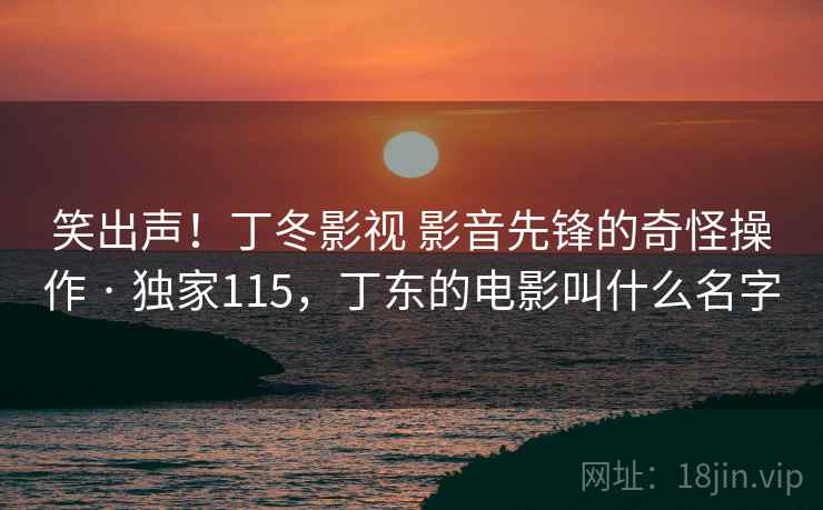 笑出声!丁冬影视 影音先锋的奇怪操作 · 独家115,丁东的电影叫什么名字