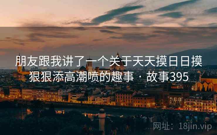 朋友跟我讲了一个关于天天摸日日摸狠狠添高潮喷的趣事 · 故事395