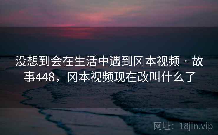 没想到会在生活中遇到冈本视频 · 故事448，冈本视频现在改叫什么了