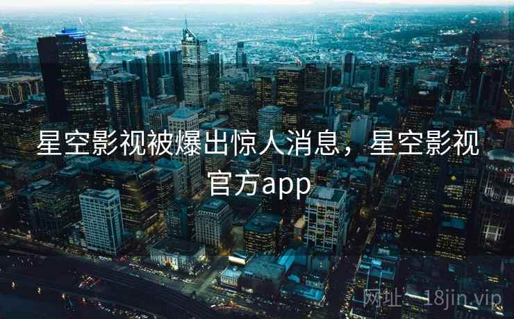 星空影视被爆出惊人消息,星空影视官方app