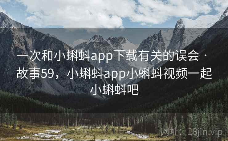 一次和小蝌蚪app下载有关的误会 · 故事59,小蝌蚪app小蝌蚪视频一起小蝌蚪吧