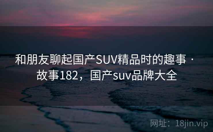 和朋友聊起国产SUV精品时的趣事 · 故事182,国产suv品牌大全